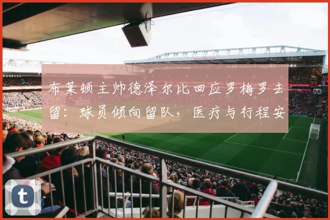 布莱顿主帅德泽尔比回应罗梅罗去留:球员倾向留队,医疗与行程安排已就绪