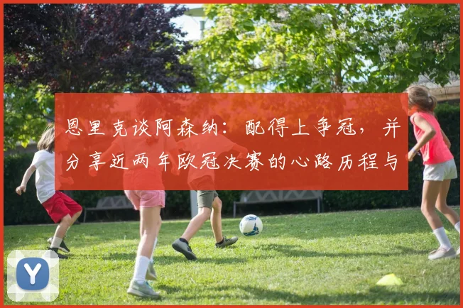 恩里克谈阿森纳：配得上争冠，并分享近两年欧冠决赛的心路历程与变化