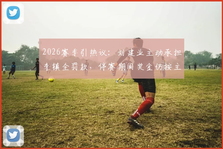 2026赛季引热议：刘建业主动承担李镇全罚款，停赛期间奖金仍按主力标准发放