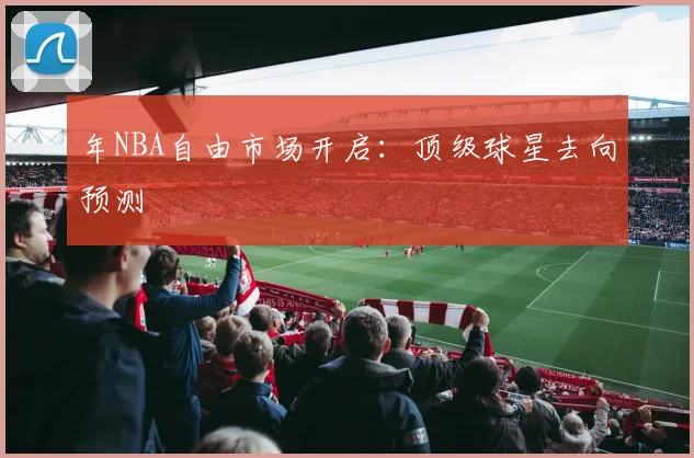 年NBA自由市场开启：顶级球星去向预测