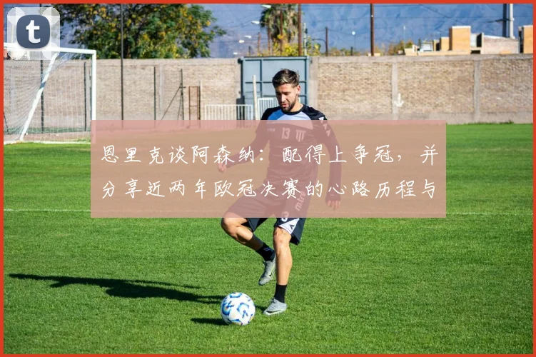 恩里克谈阿森纳:配得上争冠,并分享近两年欧冠决赛的心路历程与变化