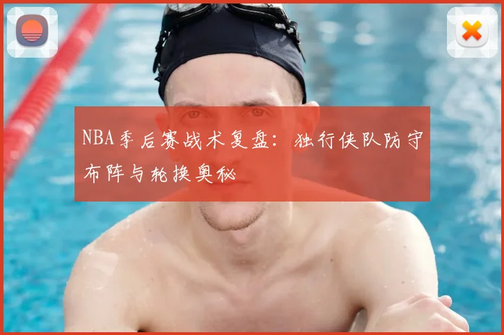 NBA季后赛战术复盘：独行侠队防守布阵与轮换奥秘