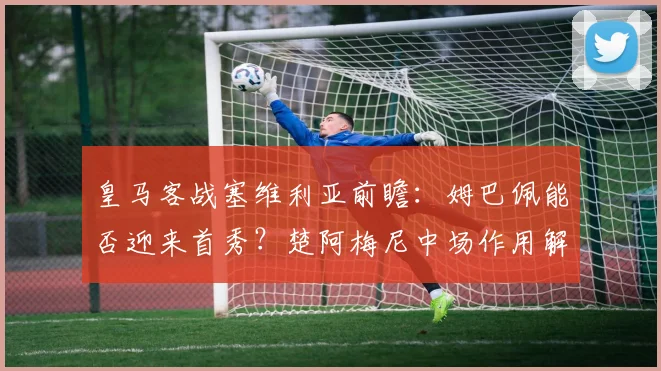 皇马客战塞维利亚前瞻：姆巴佩能否迎来首秀？楚阿梅尼中场作用解析