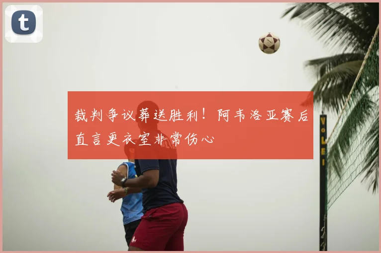 裁判争议葬送胜利!阿韦洛亚赛后直言更衣室非常伤心