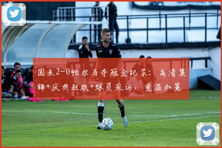 国米2-0帕尔马夺冠全纪录：高清集锦+庆典狂欢+球员采访，重温加冕夜精彩瞬间