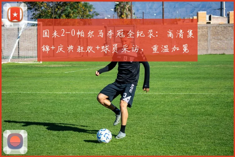 国米2-0帕尔马夺冠全纪录:高清集锦+庆典狂欢+球员采访,重温加冕夜精彩瞬间