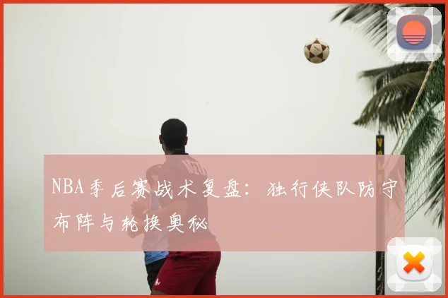 NBA季后赛战术复盘:独行侠队防守布阵与轮换奥秘